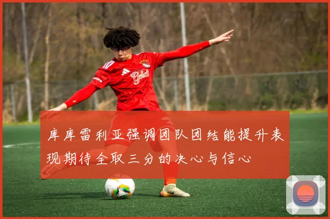 库库雷利亚强调团队团结能提升表现期待全取三分的决心与信心