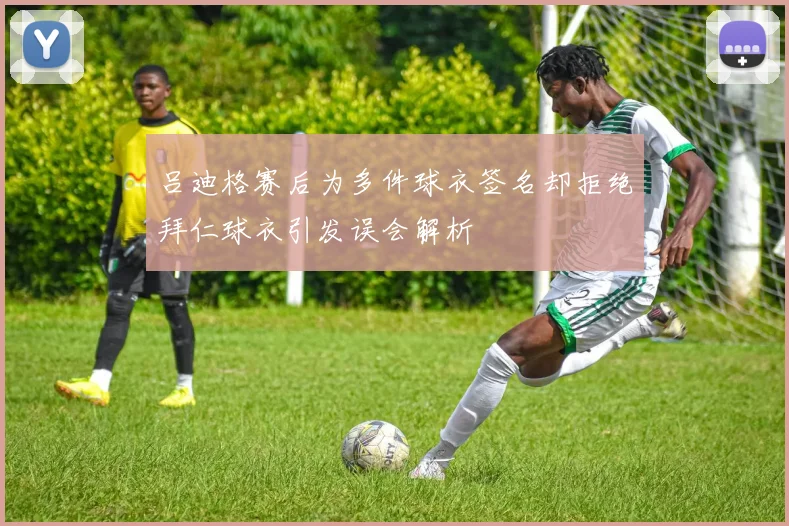 吕迪格赛后为多件球衣签名却拒绝拜仁球衣引发误会解析