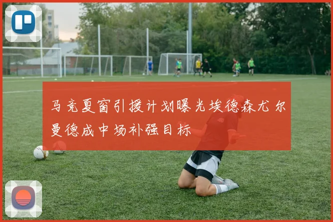 马竞夏窗引援计划曝光埃德森尤尔曼德成中场补强目标