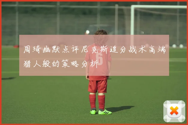 周琦幽默点评尼克斯追分战术高端猎人般的策略分析