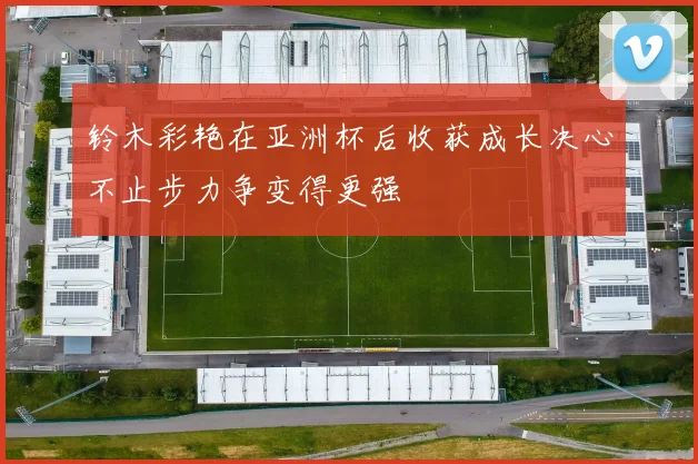 铃木彩艳在亚洲杯后收获成长决心不止步力争变得更强