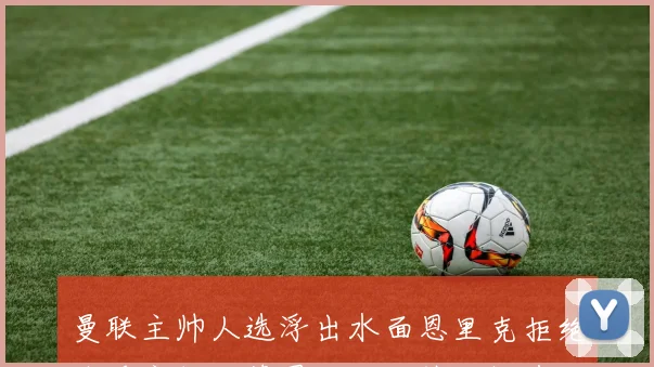 曼联主帅人选浮出水面恩里克拒绝接手安切洛蒂图赫尔成热门候选