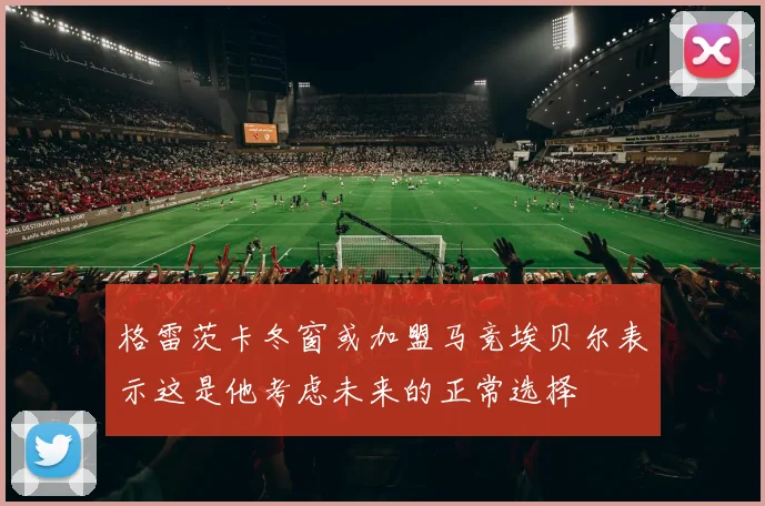 格雷茨卡冬窗或加盟马竞埃贝尔表示这是他考虑未来的正常选择