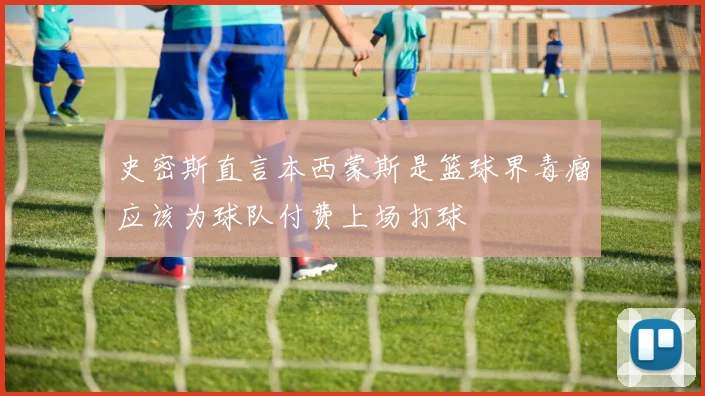史密斯直言本西蒙斯是篮球界毒瘤应该为球队付费上场打球