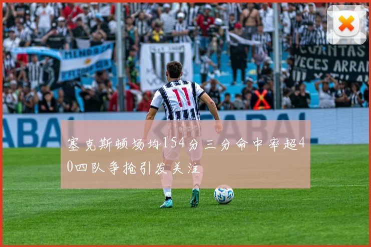 塞克斯顿场均154分三分命中率超40四队争抢引发关注