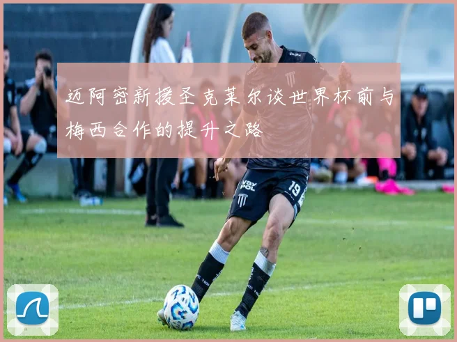 迈阿密新援圣克莱尔谈世界杯前与梅西合作的提升之路