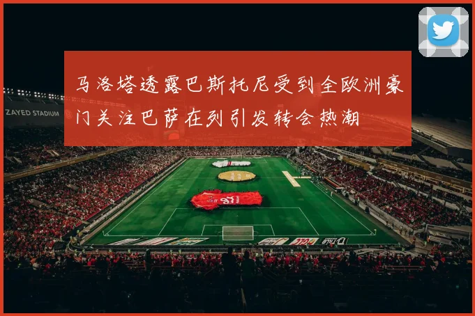 马洛塔透露巴斯托尼受到全欧洲豪门关注巴萨在列引发转会热潮