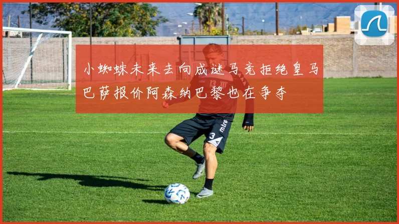 小蜘蛛未来去向成谜马竞拒绝皇马巴萨报价阿森纳巴黎也在争夺