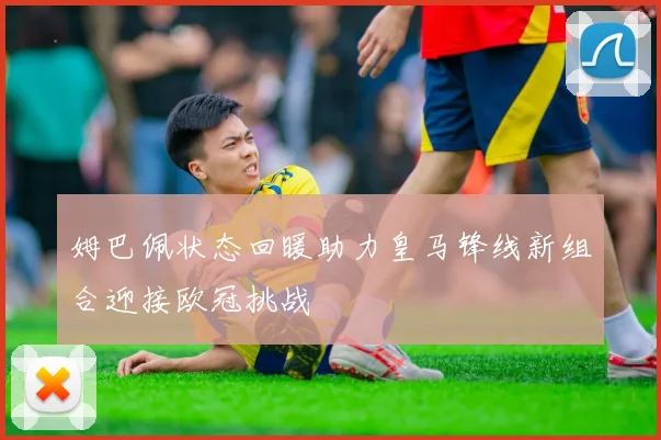 姆巴佩状态回暖助力皇马锋线新组合迎接欧冠挑战