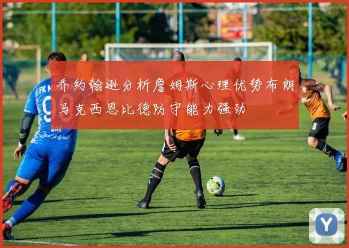 乔约翰逊分析詹姆斯心理优势布朗马克西恩比德防守能力强劲