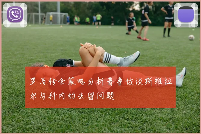罗马转会策略分析普鲁佐谈斯维拉尔与科内的去留问题