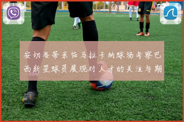 安切洛蒂亲临马拉卡纳球场考察巴西新星球员展现对人才的关注与期待