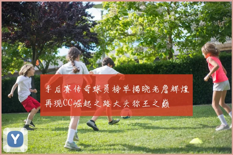 季后赛传奇球员榜单揭晓老詹辉煌再现CC崛起之路大头称王之巅