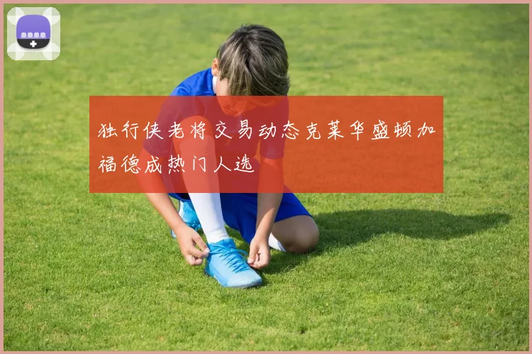 独行侠老将交易动态克莱华盛顿加福德成热门人选