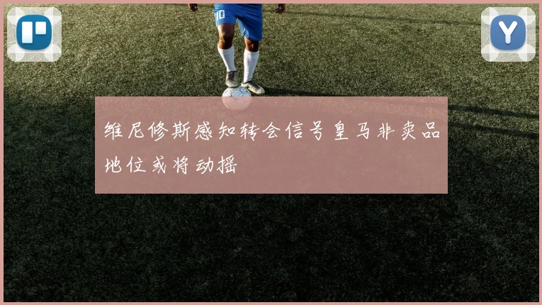 维尼修斯感知转会信号皇马非卖品地位或将动摇