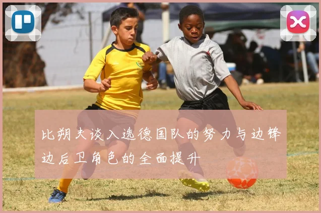 比朔夫谈入选德国队的努力与边锋边后卫角色的全面提升