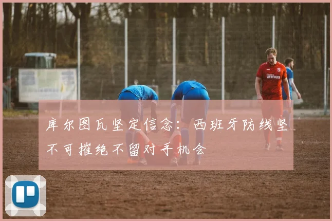 库尔图瓦坚定信念：西班牙防线坚不可摧绝不留对手机会