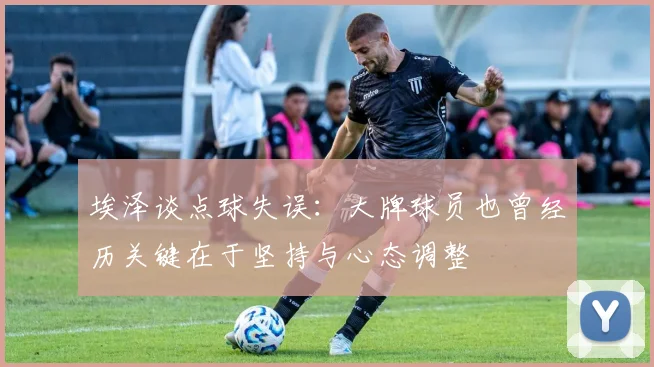埃泽谈点球失误：大牌球员也曾经历关键在于坚持与心态调整